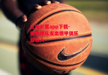 江南彩票app下载-德甲球队支出德甲俱乐部收入